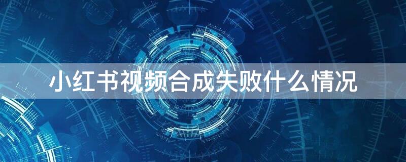 小红书视频合成失败什么情况 小红书合成失败怎么回事