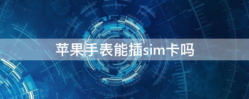 iPhone手表能插sim卡吗 苹果手表手机可以插卡吗