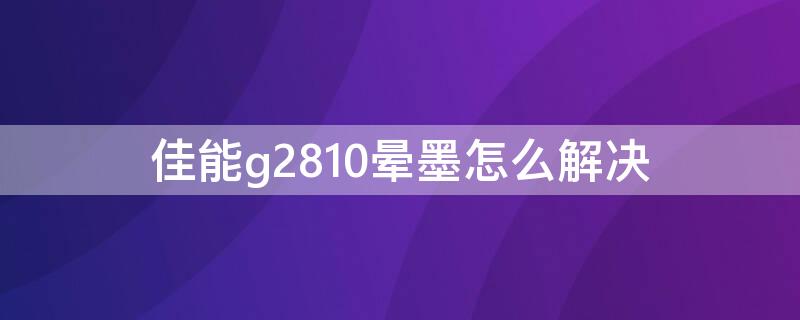 佳能g2810晕墨怎么解决（佳能g2810晕墨怎么解决视频）