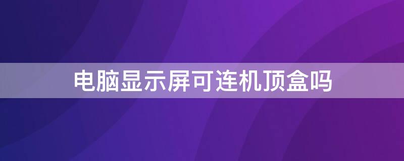 电脑显示屏可连机顶盒吗（电脑显示屏可连机顶盒吗怎么设置）