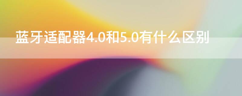 蓝牙适配器4.0和5.0有什么区别（蓝牙适配器4.0和5.0区别大吗）