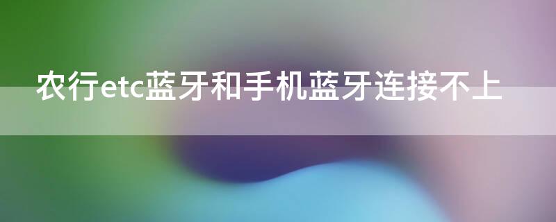 农行etc蓝牙和手机蓝牙连接不上 农行etc蓝牙搜索不到