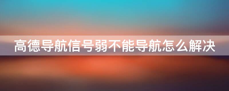 高德导航信号弱不能导航怎么解决 手机一导航就信号弱导航不动