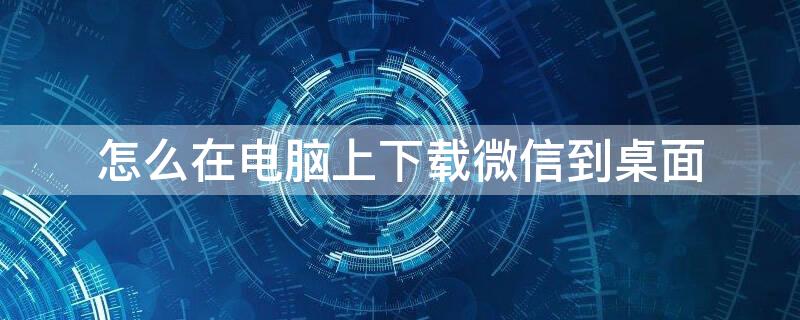 怎么在电脑上下载微信到桌面（怎样在电脑上下载微信到桌面）
