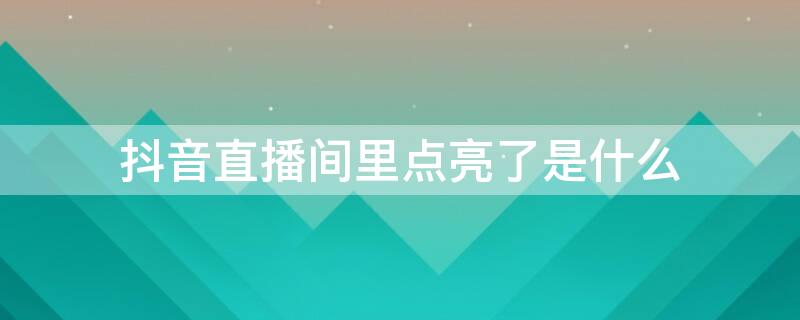 抖音直播间里点亮了是什么 抖音直播点亮有什么用