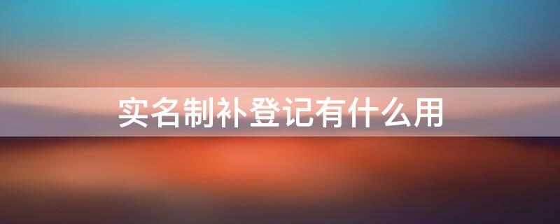 实名制补登记有什么用 实名补登记什么意思