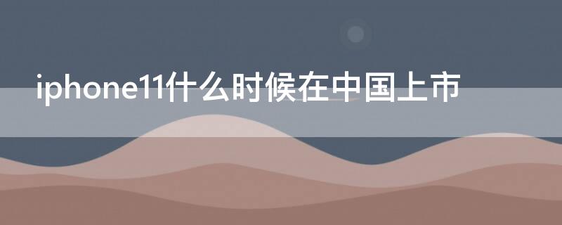iPhone11什么时候在中国上市（iphone11什么时候在中国上市的）