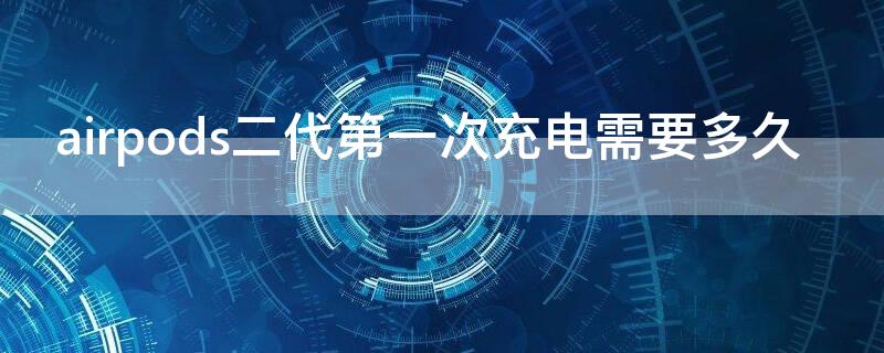 airpods二代第一次充电需要多久（airpods二代第一次充电需要多久）