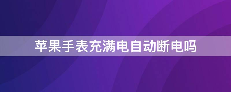 iPhone手表充满电自动断电吗（iphone手表充满电自动断电吗怎么回事）