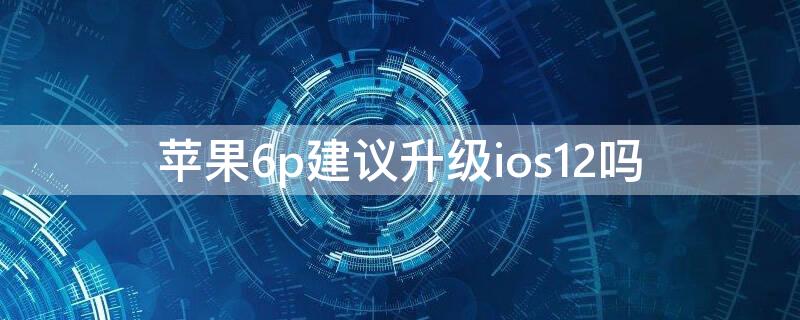 iPhone6p建议升级ios12吗 iphone6p建议更新到12.4吗