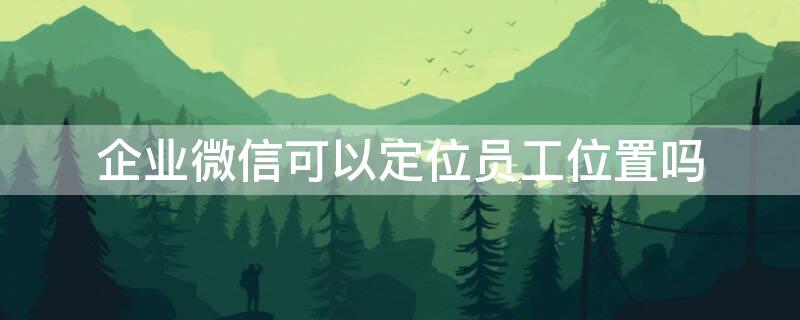企业微信可以定位员工位置吗（企业微信可以定位员工位置吗怎么弄）