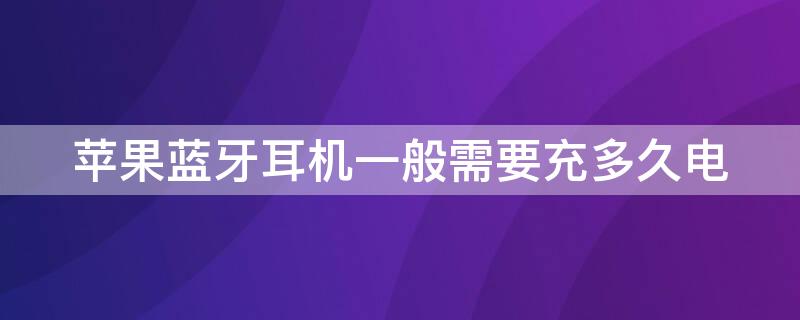 iPhone蓝牙耳机一般需要充多久电 苹果蓝牙耳机需要充多久的电为好