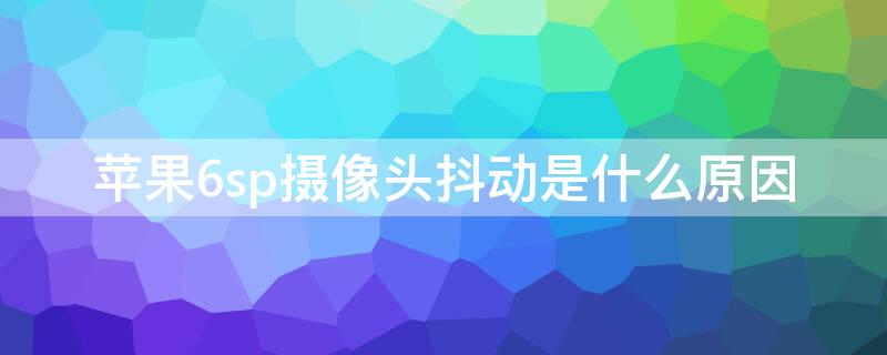 iPhone6sp摄像头抖动是什么原因 iphone6sp摄像头抖动解决办法