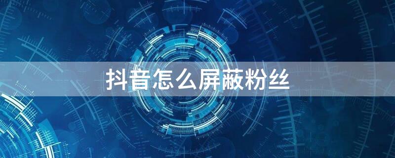 抖音怎么屏蔽粉丝 抖音怎么屏蔽粉丝列表