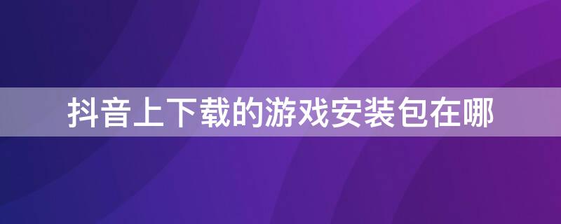 抖音上下载的游戏安装包在哪