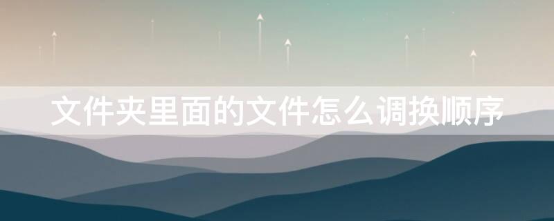 文件夹里面的文件怎么调换顺序 压缩文件夹里面的文件怎么调换顺序