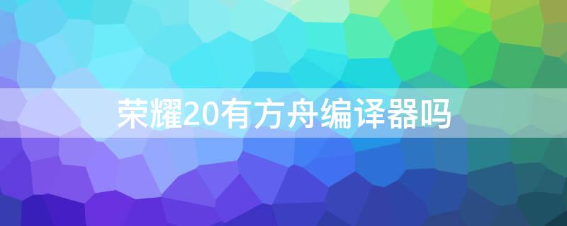 荣耀20有方舟编译器吗 荣耀20有方舟编译器吗知乎