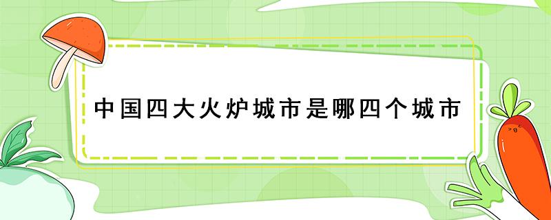 中国四大火炉城市是哪四个城市 中国四大火炉城市是哪四个城市的别称