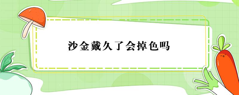 沙金戴久了会掉色吗 沙金戴久了会掉色吗多少钱一克