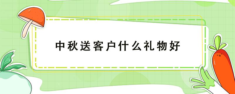 中秋送客户什么礼物好（中秋送礼品给客户送什么好）