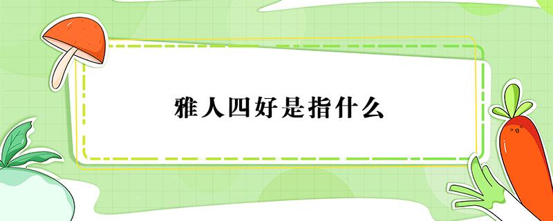 雅人四好是指什么 我国的雅人四好是指什么