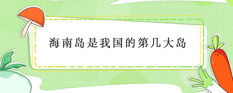 海南岛是我国的第几大岛（海南岛是我国的第几大岛屿）