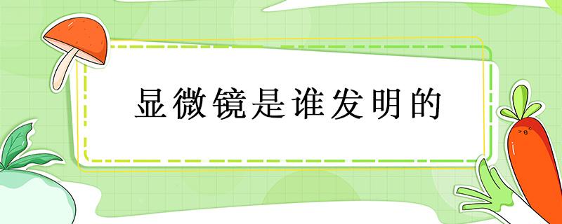 显微镜是谁发明的 显微镜是谁发明的故事