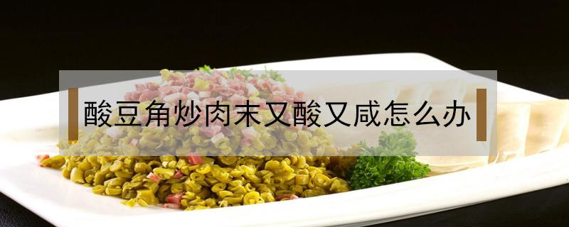 酸豆角炒肉末又酸又咸怎么办（酸豆角炒肉咸了怎么办）