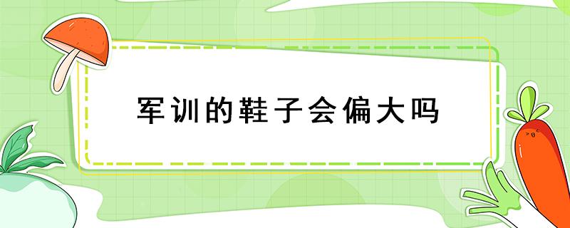 军训的鞋子会偏大吗（大学生军训鞋子应该偏大还是偏小）