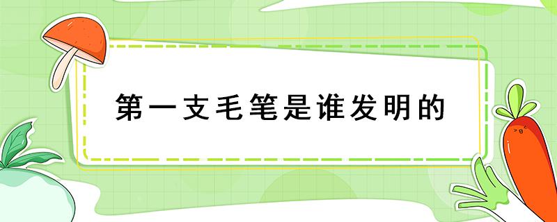 第一支毛笔是谁发明的（中国第一支毛笔是谁发明的）