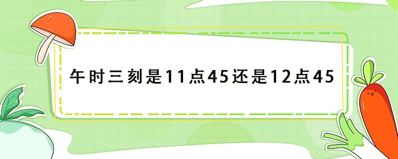 午时三刻是11点45还是12点45 午时三刻是11点45还是12点4