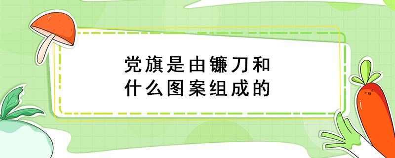 党旗是由镰刀和什么图案组成的（党旗是由镰刀和什么图案组成的呢）