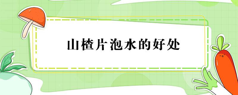 山楂片泡水的好处（山楂片泡水喝有什么好处和坏处）