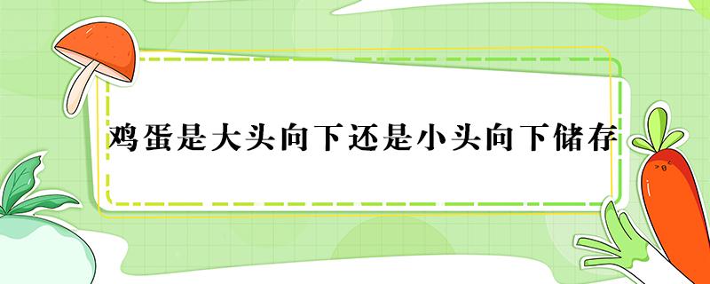 鸡蛋是大头向下还是小头向下储存（鸡蛋大头向下还是小头向下存放）