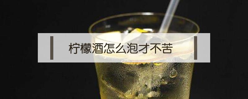 柠檬酒怎么泡才不苦（柠檬酒怎么泡才不苦窍门）