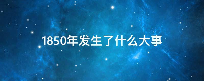 1850年发生了什么大事 1850年发生了什么大事件