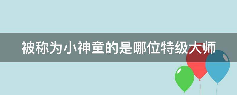 被称为小神童的是哪位特级大师 谁是小神童