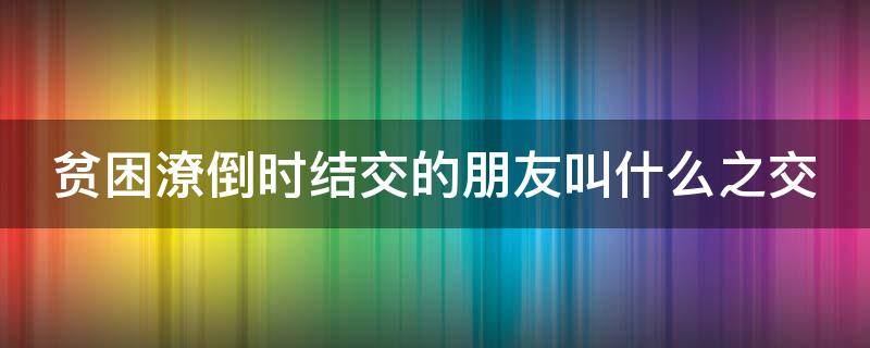 贫困潦倒时结交的朋友叫什么之交（贫困低贱时结交的朋友是什么之交）