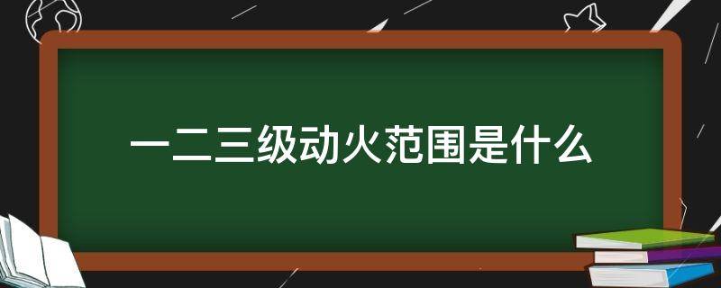 一二三级动火范围是什么 一级二级三级动火的范围