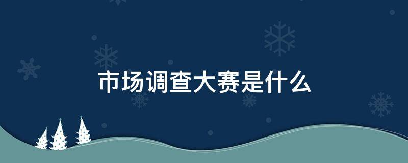 市场调查大赛是什么 市场调查大赛是干什么的