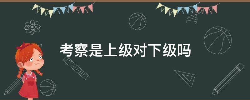 考察是上级对下级吗（调研是上级对下级还是下级对上级）