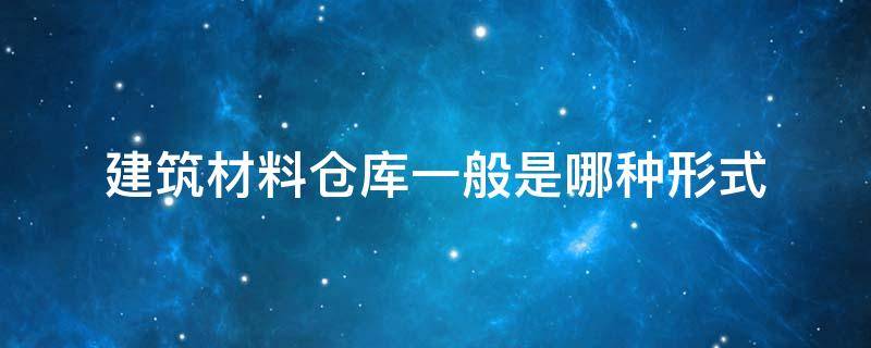 建筑材料仓库一般是哪种形式 建筑工地仓库材料分类