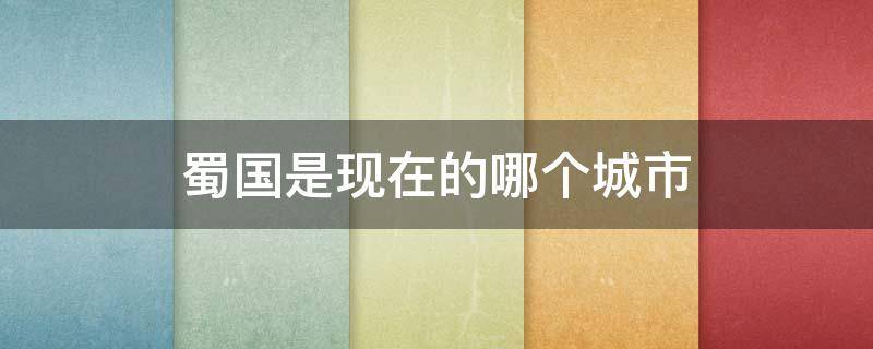 蜀国是现在的哪个城市 古代的蜀国是现在的哪个城市