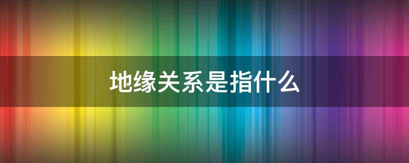 地缘关系是指什么 地缘关系指的是什么