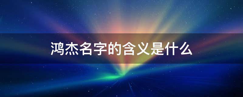 鸿杰名字的含义是什么 鸿杰的名字的含义和来历