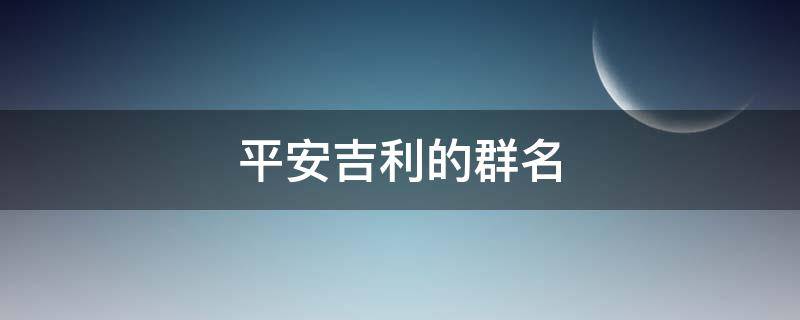 平安吉利的群名（平安顺利的微信群名字）