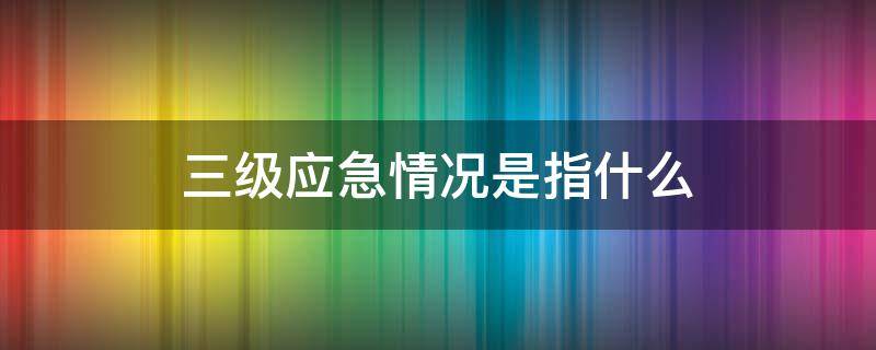 三级应急情况是指什么（三级应急预案是什么）