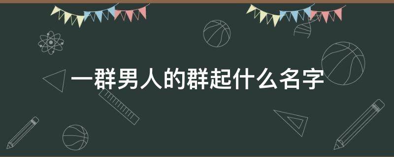 一群男人的群起什么名字 一群男的群名怎么起