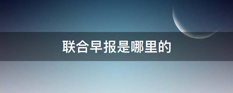 联合早报是哪里的 联合早报是哪里的报纸