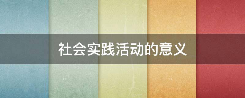 社会实践活动的意义 暑假社会实践活动的意义